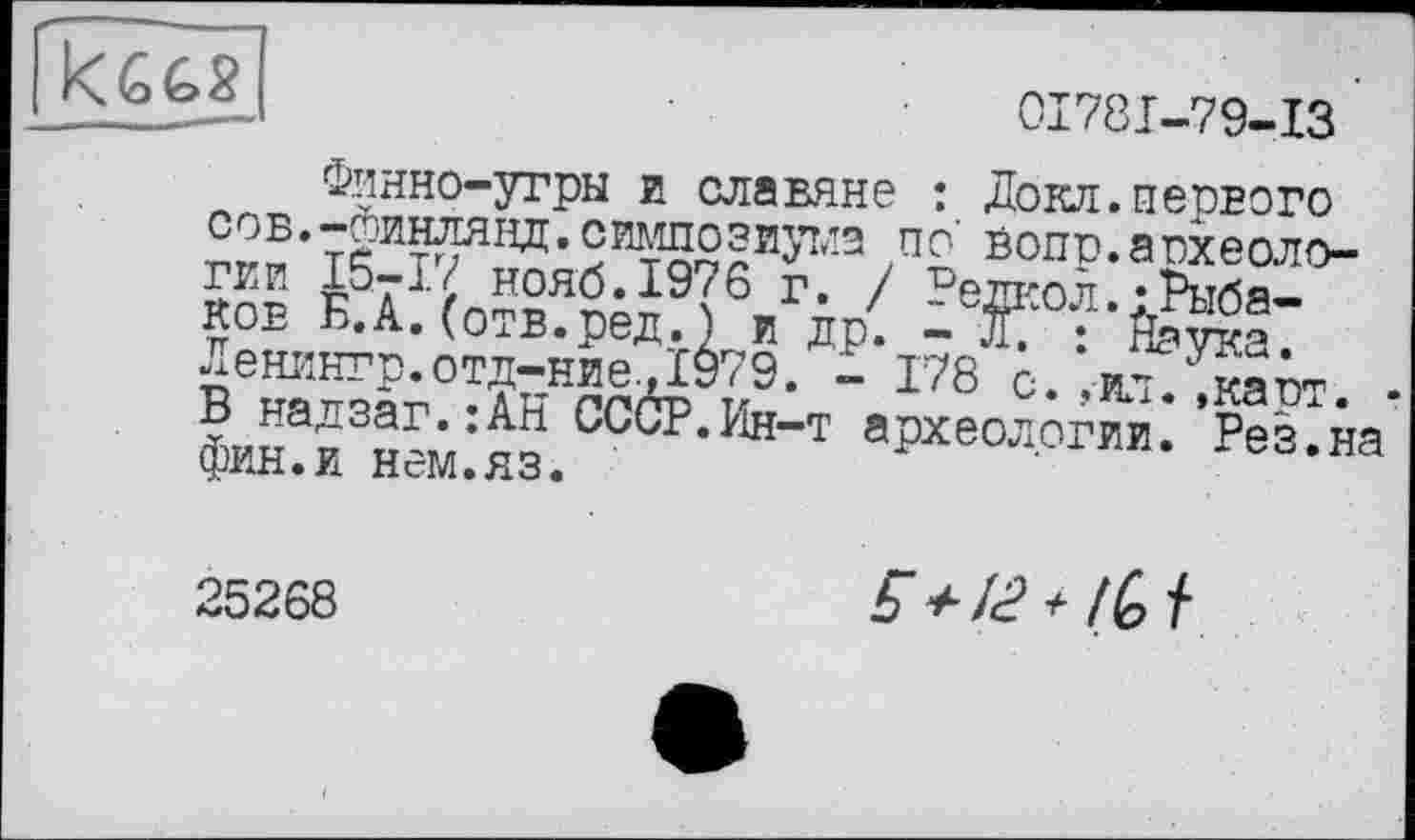 ﻿
01781-79-ІЗ
Финно-угры и славяне : Докл.первого сов.-линлянд.симпозиутлэ по' вопо.аохеоло-™ i5Æ*°H6-19?6 г- / ?елкол.;Рыбаков В.А.(отв.ред.) и др. - Л. : Йаука. Ленингр.отд-ние.Д979. - 178 с. ,ил. ,каст. В надзаг.:АВ СССР.Ин-т археологии. Рез.на фин.и нем.яз.
25268
